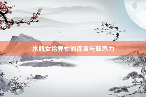 水瓶女给异性的深重与眩惑力